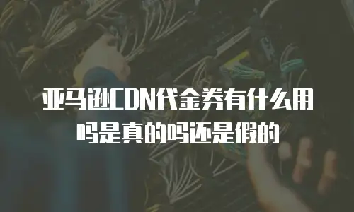 亚马逊CDN代金券有什么用吗是真的吗还是假的