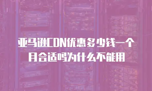 亚马逊CDN优惠多少钱一个月合适吗为什么不能用