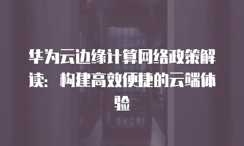 华为云边缘计算网络政策解读：构建高效便捷的云端体验