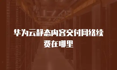 华为云静态内容交付网络续费在哪里