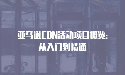 亚马逊CDN活动项目概览：从入门到精通