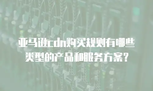 亚马逊cdn购买规则有哪些类型的产品和服务方案？