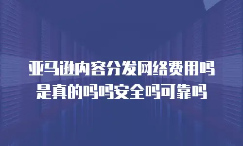 亚马逊内容分发网络费用吗是真的吗吗安全吗可靠吗