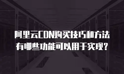 阿里云CDN购买技巧和方法有哪些功能可以用于实现？