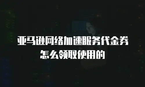 亚马逊网络加速服务代金券怎么领取使用的
