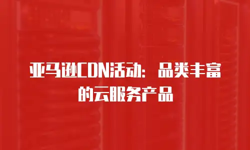 亚马逊CDN活动：品类丰富的云服务产品