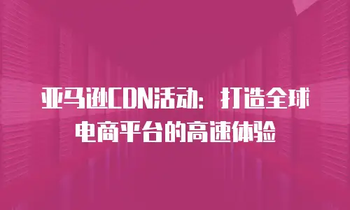 亚马逊CDN活动：打造全球电商平台的高速体验