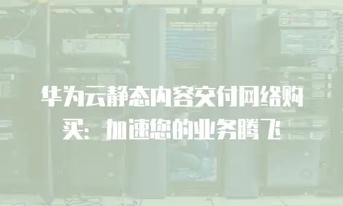 华为云静态内容交付网络购买：加速您的业务腾飞