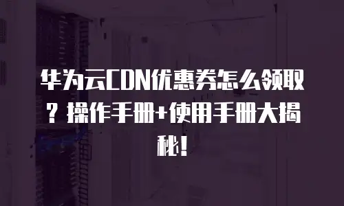 华为云CDN优惠券怎么领取？操作手册+使用手册大揭秘！