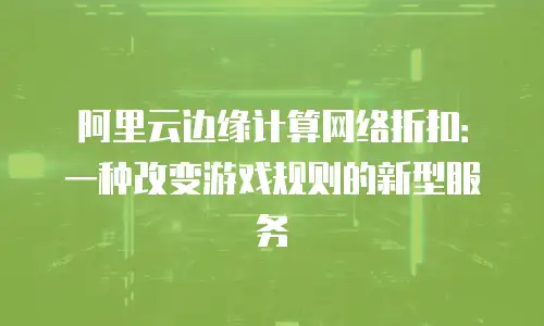 阿里云边缘计算网络折扣：一种改变游戏规则的新型服务