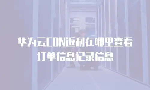 华为云CDN返利在哪里查看订单信息记录信息