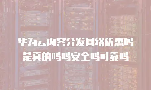 华为云内容分发网络优惠吗是真的吗吗安全吗可靠吗