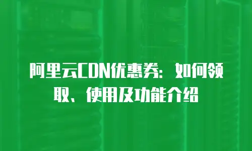 阿里云CDN优惠券：如何领取、使用及功能介绍