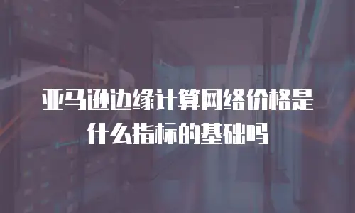 亚马逊边缘计算网络价格是什么指标的基础吗