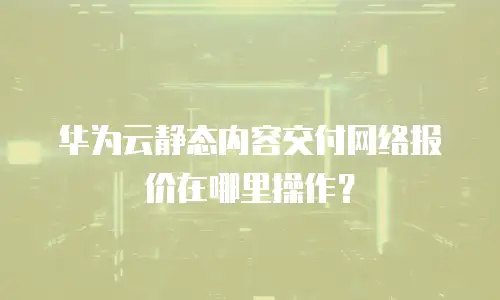 华为云静态内容交付网络报价在哪里操作？