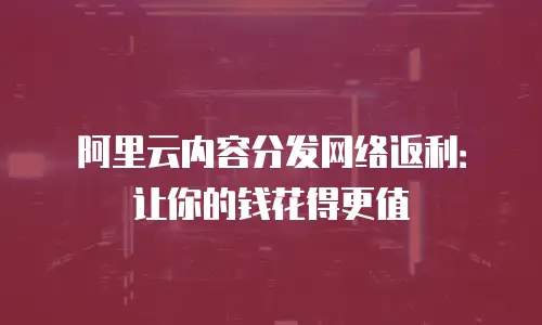 阿里云内容分发网络返利：让你的钱花得更值