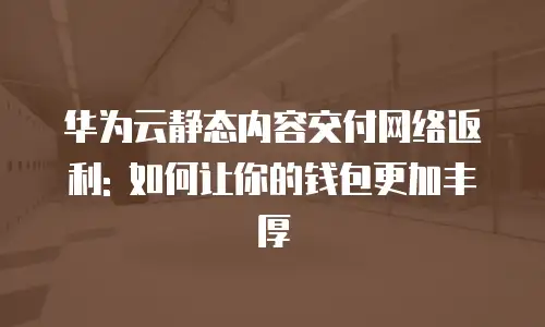 华为云静态内容交付网络返利: 如何让你的钱包更加丰厚