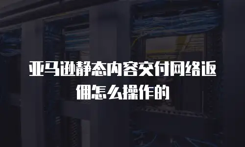 亚马逊静态内容交付网络返佣怎么操作的
