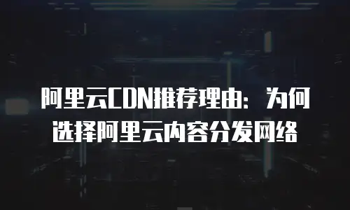 阿里云CDN推荐理由：为何选择阿里云内容分发网络