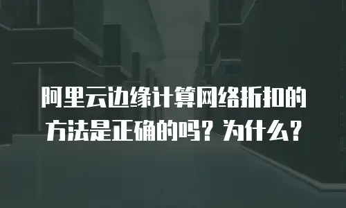 阿里云边缘计算网络折扣的方法是正确的吗？为什么？