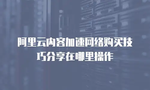 阿里云内容加速网络购买技巧分享在哪里操作