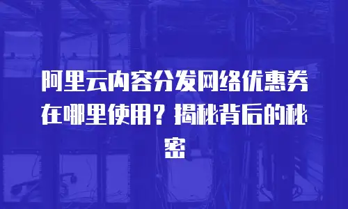 阿里云内容分发网络优惠券在哪里使用？揭秘背后的秘密