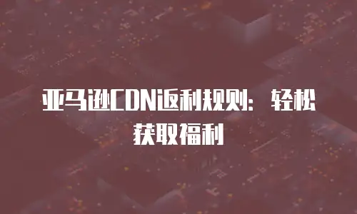 亚马逊CDN返利规则：轻松获取福利