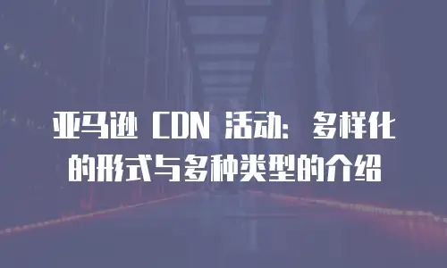 亚马逊 CDN 活动：多样化的形式与多种类型的介绍