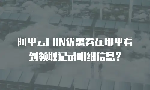 阿里云CDN优惠券在哪里看到领取记录明细信息？