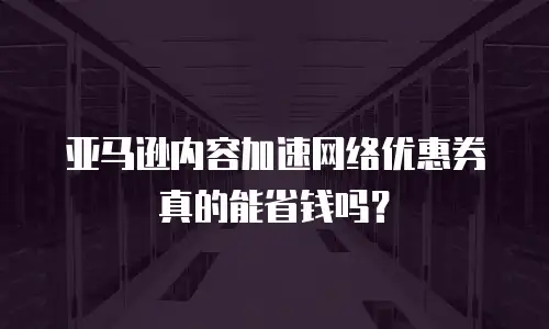 亚马逊内容加速网络优惠券真的能省钱吗？