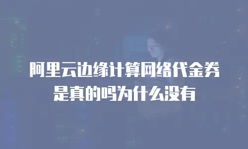 阿里云边缘计算网络代金券是真的吗为什么没有