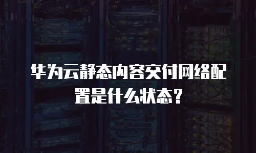 华为云静态内容交付网络配置是什么状态？