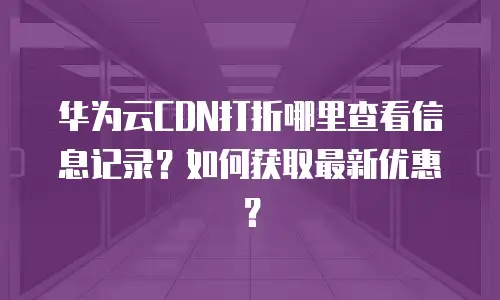 华为云CDN打折哪里查看信息记录？如何获取最新优惠？