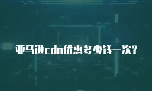 亚马逊cdn优惠多少钱一次？