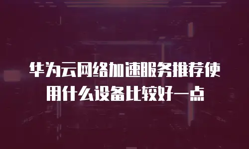 华为云网络加速服务推荐使用什么设备比较好一点