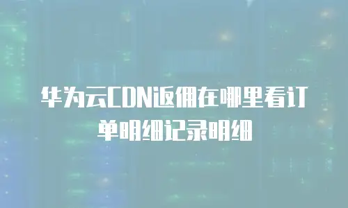 华为云CDN返佣在哪里看订单明细记录明细