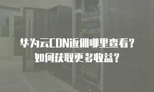 华为云CDN返佣哪里查看？如何获取更多收益？