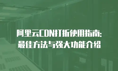 阿里云CDN打折使用指南: 最佳方法与强大功能介绍