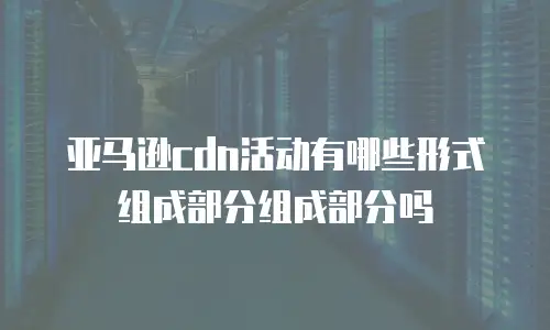 亚马逊cdn活动有哪些形式组成部分组成部分吗
