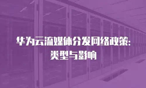 华为云流媒体分发网络政策：类型与影响