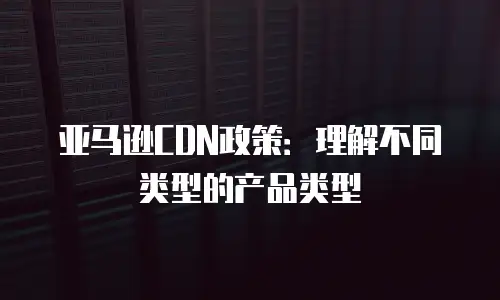 亚马逊CDN政策：理解不同类型的产品类型