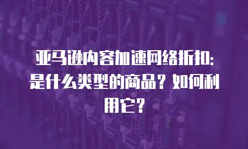 亚马逊内容加速网络折扣：是什么类型的商品？如何利用它？