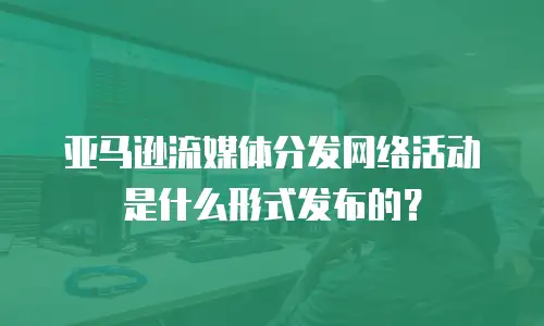亚马逊流媒体分发网络活动是什么形式发布的？