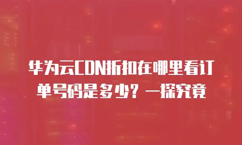 华为云CDN折扣在哪里看订单号码是多少？一探究竟