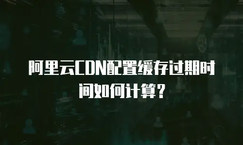 阿里云CDN配置缓存过期时间如何计算？