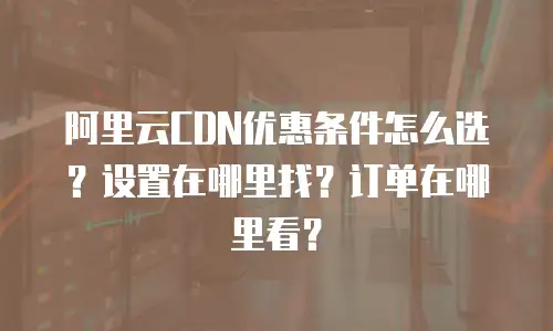 阿里云CDN优惠条件怎么选？设置在哪里找？订单在哪里看？