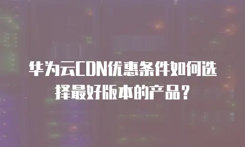 华为云CDN优惠条件如何选择最好版本的产品？