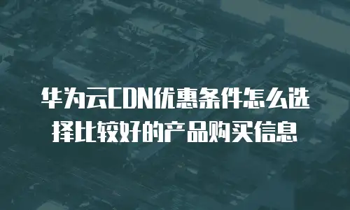 华为云CDN优惠条件怎么选择比较好的产品购买信息