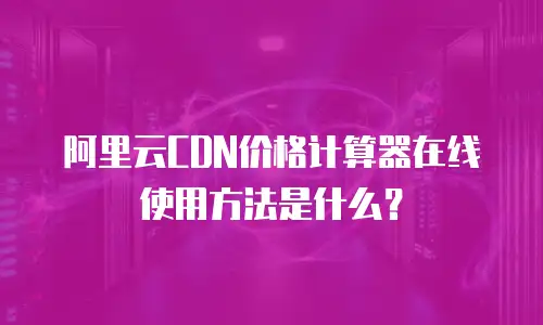 阿里云CDN价格计算器在线使用方法是什么？