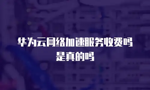华为云网络加速服务收费吗是真的吗